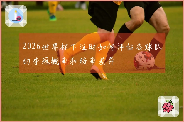 2026世界杯下注时如何评估各球队的夺冠概率和赔率差异