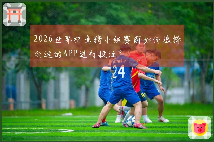 2026世界杯竞猜小组赛前如何选择合适的APP进行投注？